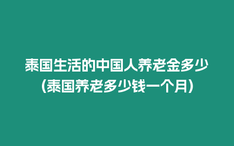 泰國生活的中國人養老金多少(泰國養老多少錢一個月)