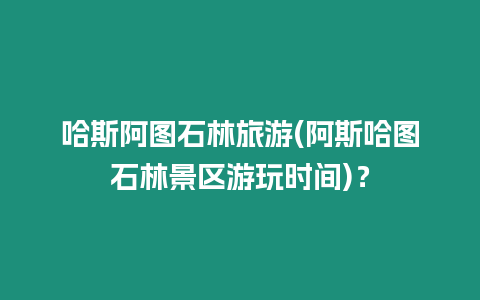 哈斯阿圖石林旅游(阿斯哈圖石林景區游玩時間)？