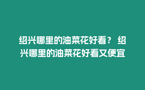 紹興哪里的油菜花好看？ 紹興哪里的油菜花好看又便宜