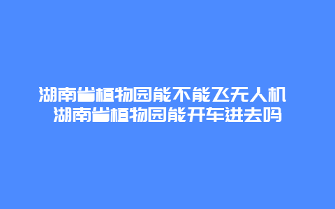 湖南省植物園能不能飛無(wú)人機(jī) 湖南省植物園能開(kāi)車(chē)進(jìn)去嗎