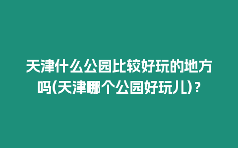 天津什么公園比較好玩的地方嗎(天津哪個公園好玩兒)？