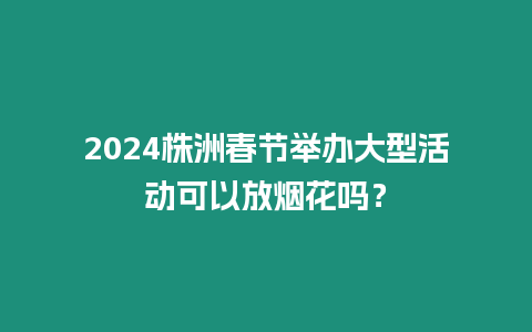 2024株洲春節舉辦大型活動可以放煙花嗎？