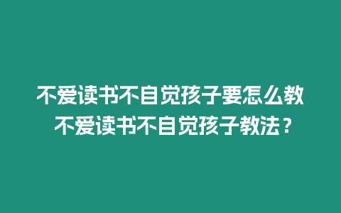 不愛讀書不自覺孩子要怎么教 不愛讀書不自覺孩子教法？