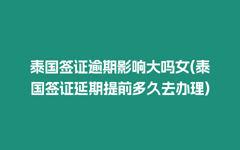 泰國簽證逾期影響大嗎女(泰國簽證延期提前多久去辦理)