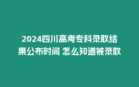 2024四川高考專科錄取結果公布時間 怎么知道被錄取