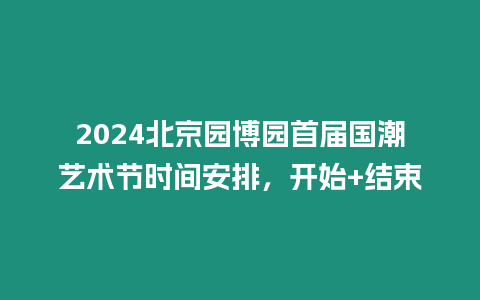 2024北京園博園首屆國潮藝術節時間安排，開始+結束