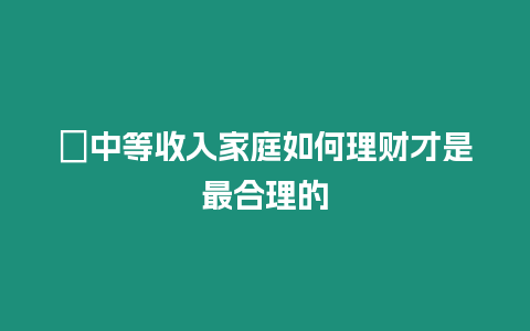 ?中等收入家庭如何理財才是最合理的