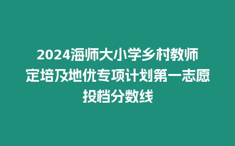 2024海師大小學鄉村教師定培及地優專項計劃第一志愿投檔分數線