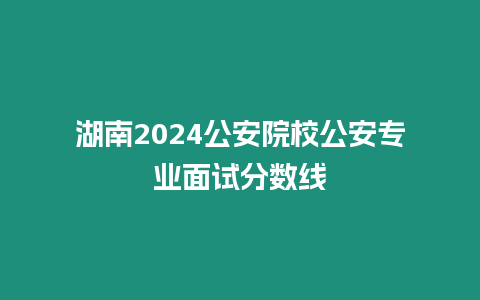 湖南2024公安院校公安專(zhuān)業(yè)面試分?jǐn)?shù)線(xiàn)