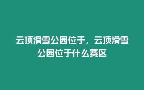 云頂滑雪公園位于，云頂滑雪公園位于什么賽區