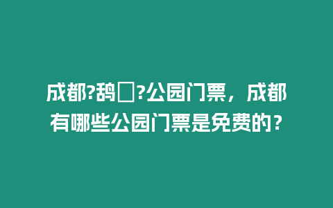 成都?鴰ㄏ?公園門票，成都有哪些公園門票是免費的？