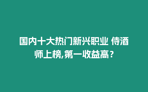 國(guó)內(nèi)十大熱門新興職業(yè) 侍酒師上榜,第一收益高？