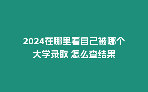 2024在哪里看自己被哪個(gè)大學(xué)錄取 怎么查結(jié)果