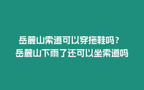 岳麓山索道可以穿拖鞋嗎？ 岳麓山下雨了還可以坐索道嗎