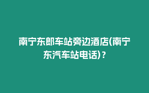 南寧東郎車站旁邊酒店(南寧東汽車站電話)？