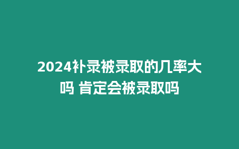 2024補錄被錄取的幾率大嗎 肯定會被錄取嗎