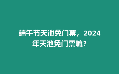 端午節天池免門票，2024年天池免門票嘛？