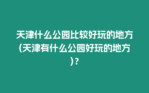 天津什么公園比較好玩的地方(天津有什么公園好玩的地方)？