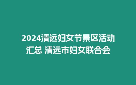 2024清遠婦女節(jié)景區(qū)活動匯總 清遠市婦女聯(lián)合會