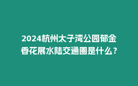 2024杭州太子灣公園郁金香花展水陸交通圈是什么？