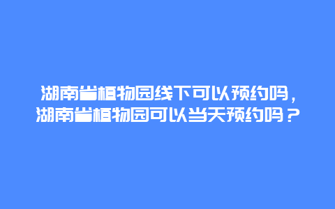 湖南省植物園線下可以預(yù)約嗎，湖南省植物園可以當(dāng)天預(yù)約嗎？