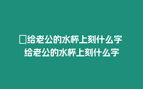 ?給老公的水杯上刻什么字 給老公的水杯上刻什么字