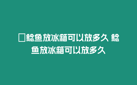 ?鯰魚放冰箱可以放多久 鯰魚放冰箱可以放多久