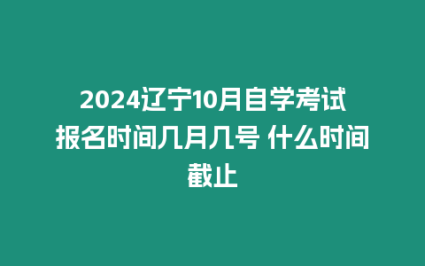 2024遼寧10月自學(xué)考試報(bào)名時間幾月幾號 什么時間截止