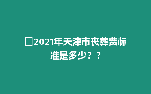 ?2021年天津市喪葬費標(biāo)準(zhǔn)是多少？？