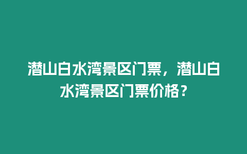 潛山白水灣景區門票，潛山白水灣景區門票價格？