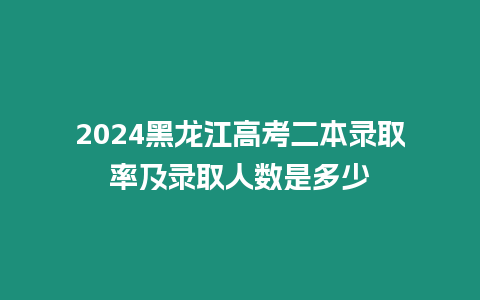 2024黑龍江高考二本錄取率及錄取人數是多少