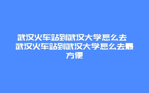 武漢火車站到武漢大學怎么去 武漢火車站到武漢大學怎么去最方便