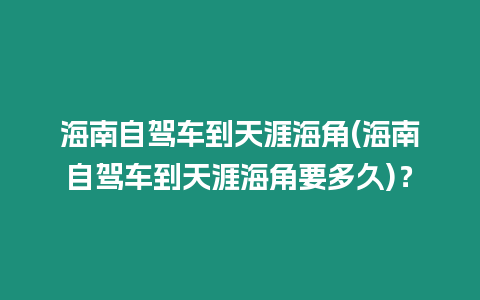 海南自駕車到天涯海角(海南自駕車到天涯海角要多久)？