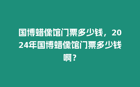 國博蠟像館門票多少錢，2024年國博蠟像館門票多少錢??？