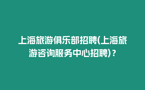 上海旅游俱樂部招聘(上海旅游咨詢服務中心招聘)？