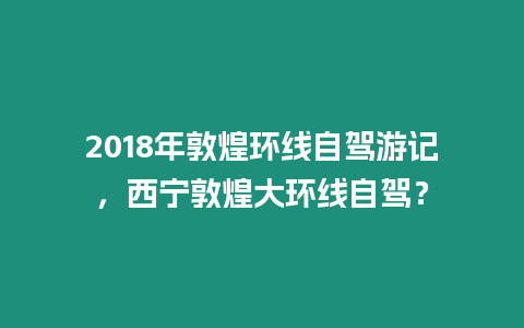 2018年敦煌環(huán)線自駕游記，西寧敦煌大環(huán)線自駕？