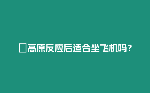 ?高原反應后適合坐飛機嗎？