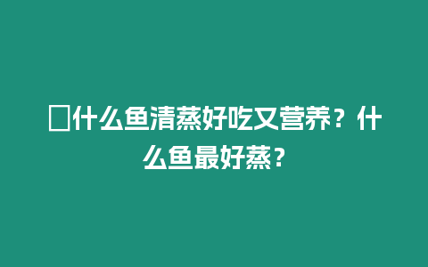 ?什么魚清蒸好吃又營養？什么魚最好蒸？