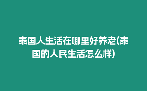 泰國人生活在哪里好養(yǎng)老(泰國的人民生活怎么樣)