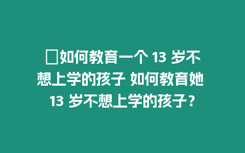 ?如何教育一個 13 歲不想上學的孩子 如何教育她 13 歲不想上學的孩子？