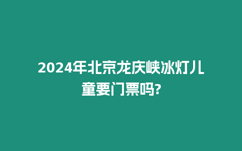 2024年北京龍慶峽冰燈兒童要門票嗎?