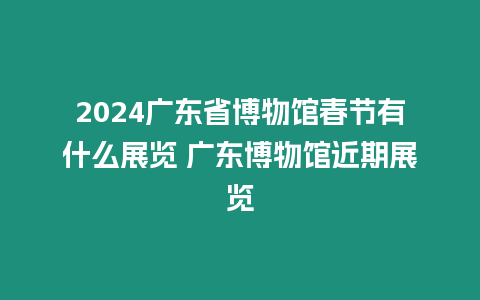 2024廣東省博物館春節有什么展覽 廣東博物館近期展覽