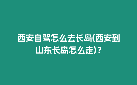 西安自駕怎么去長島(西安到山東長島怎么走)？