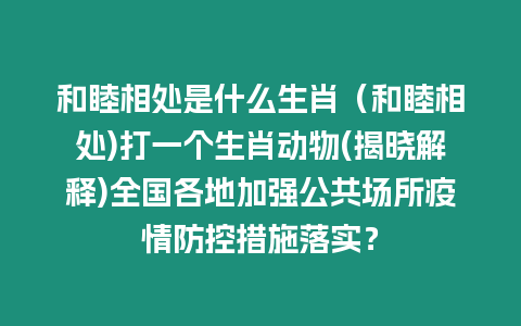 和睦相處是什么生肖（和睦相處)打一個生肖動物(揭曉解釋)全國各地加強公共場所疫情防控措施落實？