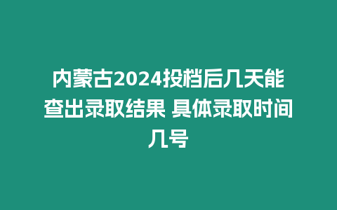 內蒙古2024投檔后幾天能查出錄取結果 具體錄取時間幾號