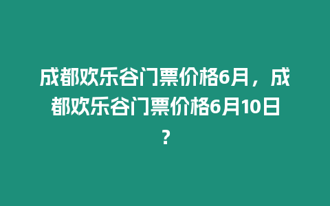 成都歡樂谷門票價格6月，成都歡樂谷門票價格6月10日？