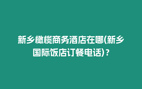 新鄉(xiāng)橄欖商務酒店在哪(新鄉(xiāng)國際飯店訂餐電話)？