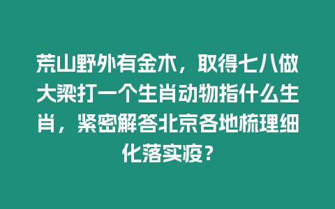 荒山野外有金木，取得七八做大梁打一個(gè)生肖動(dòng)物指什么生肖，緊密解答北京各地梳理細(xì)化落實(shí)疫？