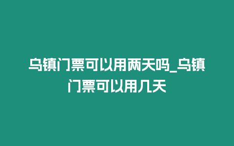 烏鎮門票可以用兩天嗎_烏鎮門票可以用幾天