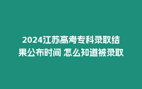 2024江蘇高考專科錄取結果公布時間 怎么知道被錄取